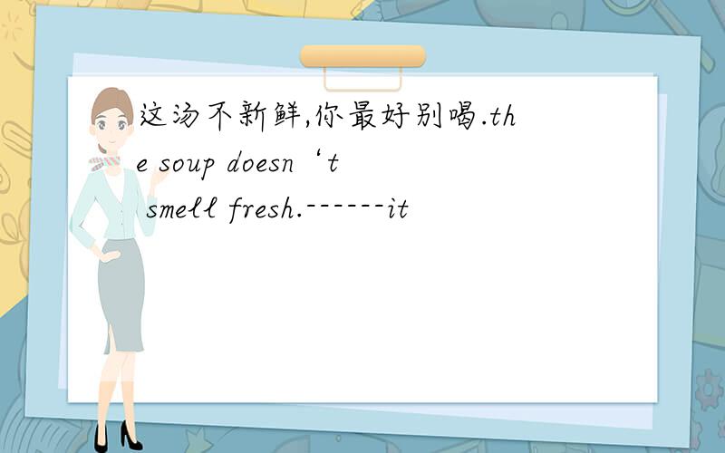 这汤不新鲜,你最好别喝.the soup doesn‘t smell fresh.------it