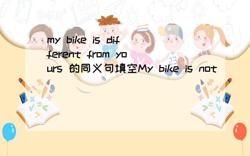 my bike is different from yours 的同义句填空My bike is not____ _____ ______ yours,求解答!