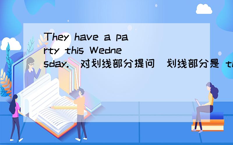 They have a party this Wednesday.(对划线部分提问）划线部分是 this Wednesday （ ） （ ） they （ ） a party 括号里是要填的,每个括号一个词