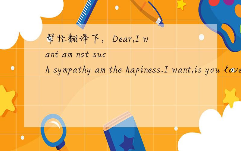帮忙翻译下：Dear,I want am not such sympathy am the hapiness.I want,is you loves my that heart
