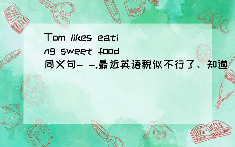 Tom likes eating sweet food 同义句- -.最近英语貌似不行了、知道旳说下噢