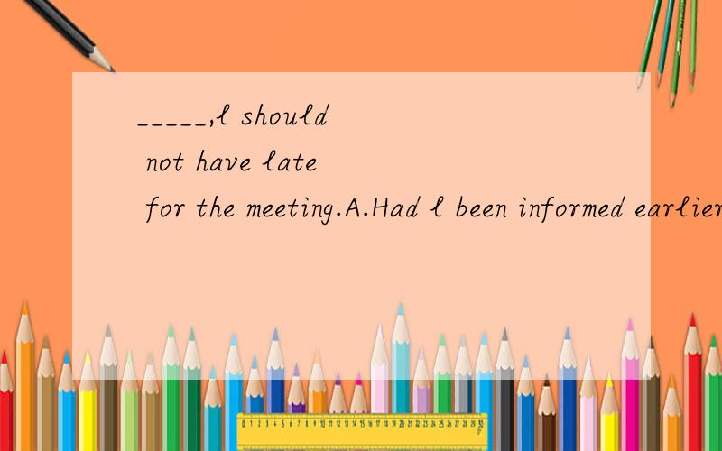 _____,l should not have late for the meeting.A.Had l been informed earlierB.Were l informed earlier