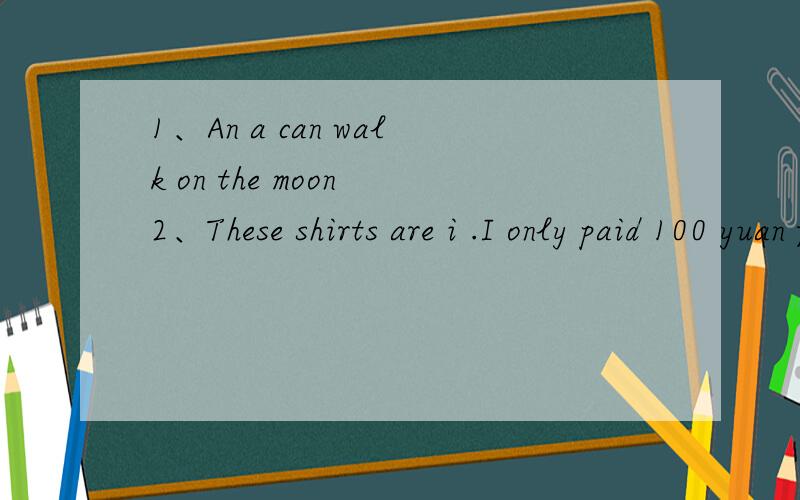 1、An a can walk on the moon 2、These shirts are i .I only paid 100 yuan for them.1、An a can walk on the moon2、These shirts are i .I only paid 100 yuan for them.
