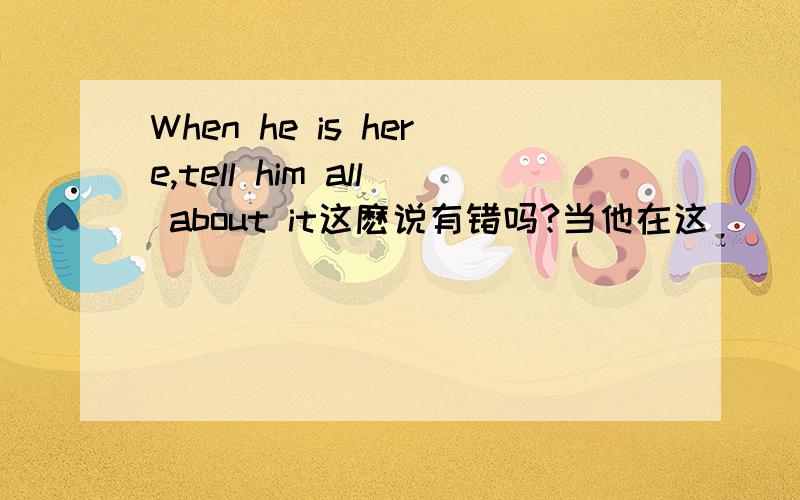When he is here,tell him all about it这麽说有错吗?当他在这