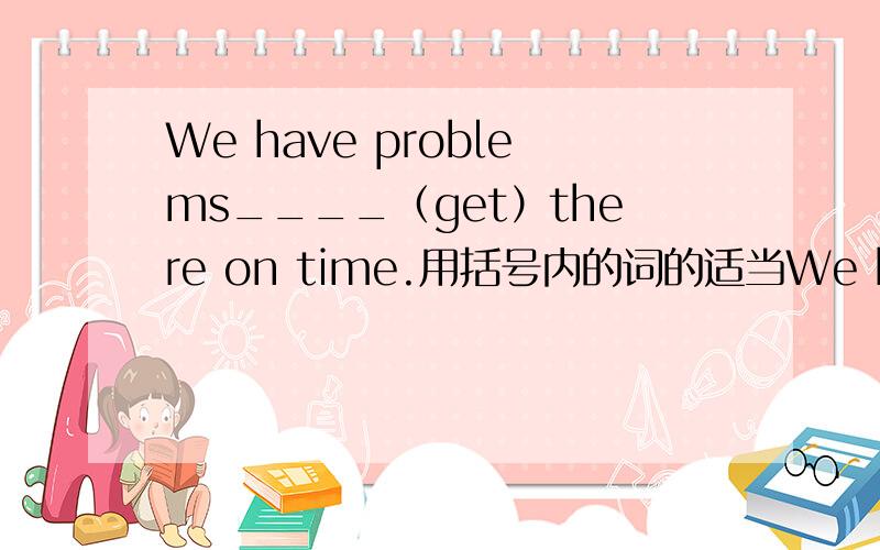 We have problems____（get）there on time.用括号内的词的适当We have problems____（get）there on time.用括号内的词的适当形式填空,并说明理由.