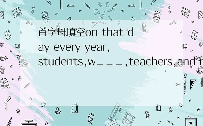 首字母填空on that day every year,students,w___,teachers,and many other people have a holiday to celebrate the festival.