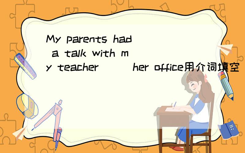 My parents had a talk with my teacher ( )her office用介词填空