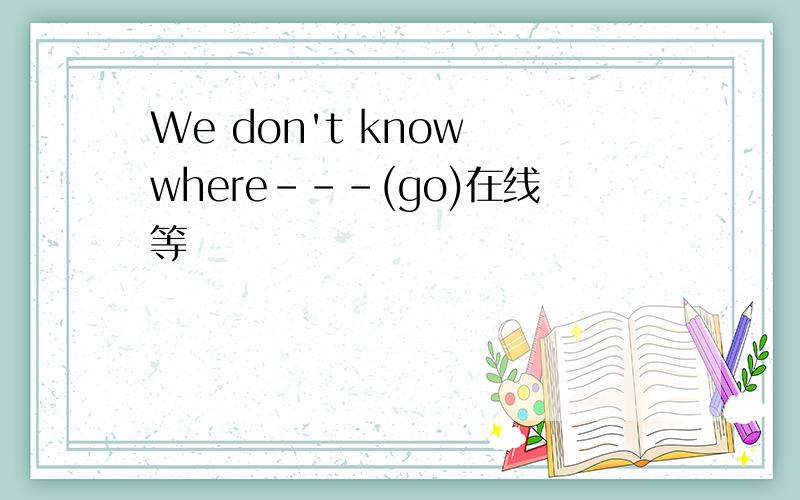 We don't know where---(go)在线等