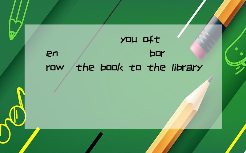 ______ you often ______ (borrow)the book to the library______ 填空