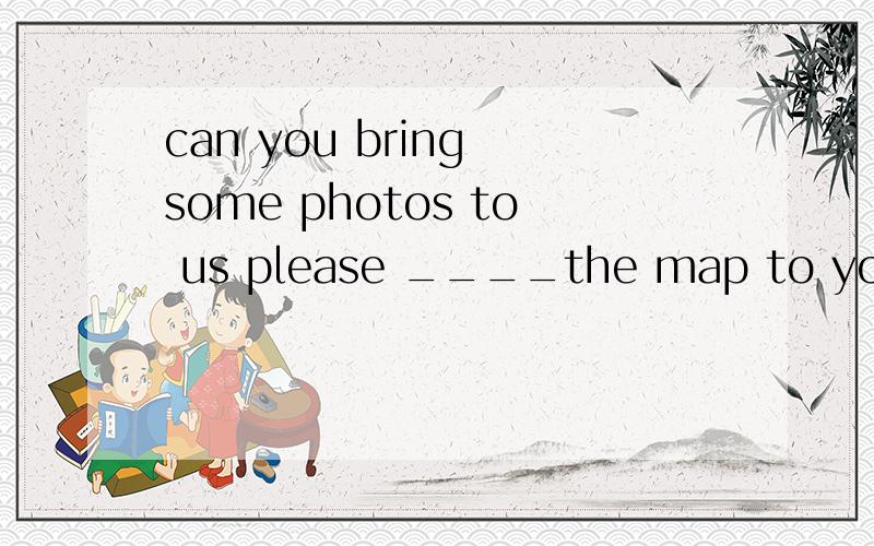 can you bring some photos to us please ____the map to your teacher