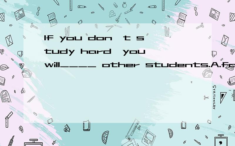 If you don't study hard,you will____ other students.A.fall behind B.fall after C.fall off 选择哪一个 并解释下每个词组的意思和区别.