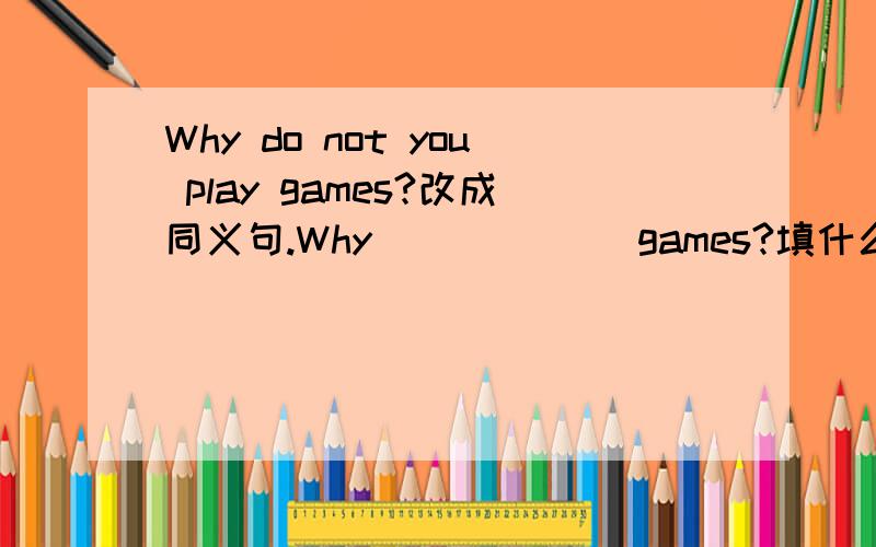 Why do not you play games?改成同义句.Why ( ) ( ) games?填什么.为什么没有助动词