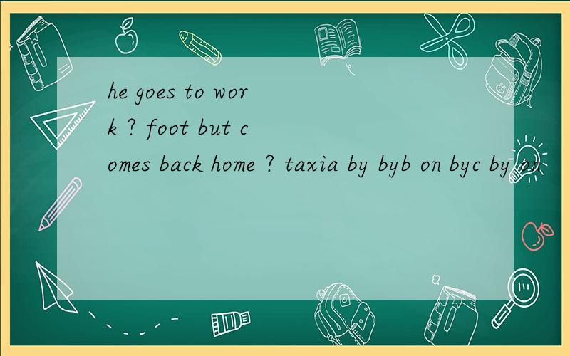 he goes to work ? foot but comes back home ? taxia by byb on byc by on