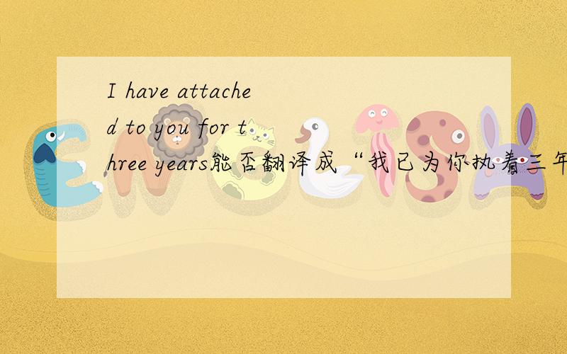 I have attached to you for three years能否翻译成“我已为你执着三年了”