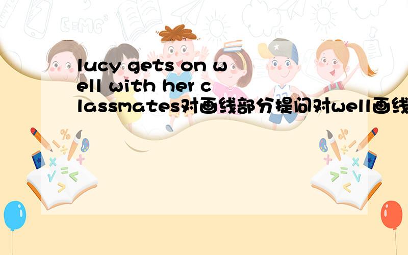 lucy gets on well with her classmates对画线部分提问对well画线--- --- lucy get --- with her classmates?