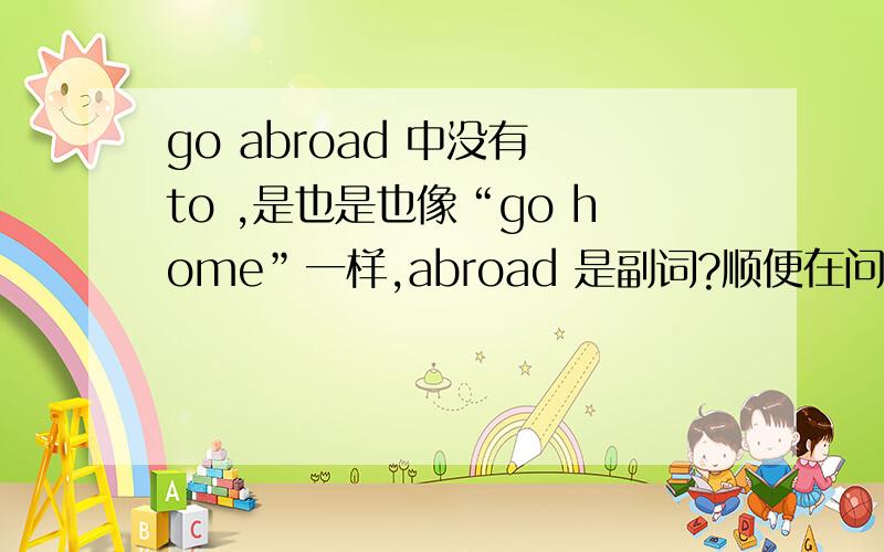 go abroad 中没有 to ,是也是也像“go home”一样,abroad 是副词?顺便在问下，那是不是说副词前不能用介词？
