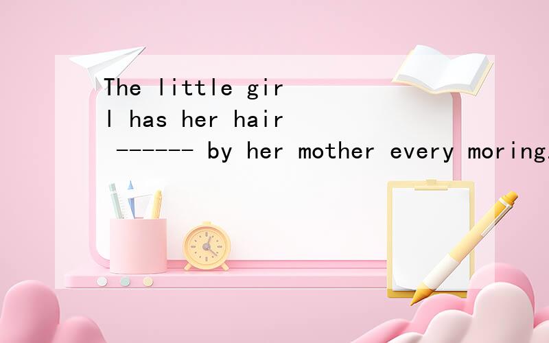 The little girl has her hair ------ by her mother every moring.A.combed B.to be combed C.be combed D.being combed这题答案是a ,