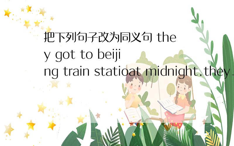 把下列句子改为同义句 they got to beijing train statioat midnight.they_ _beijing train station at midnight.