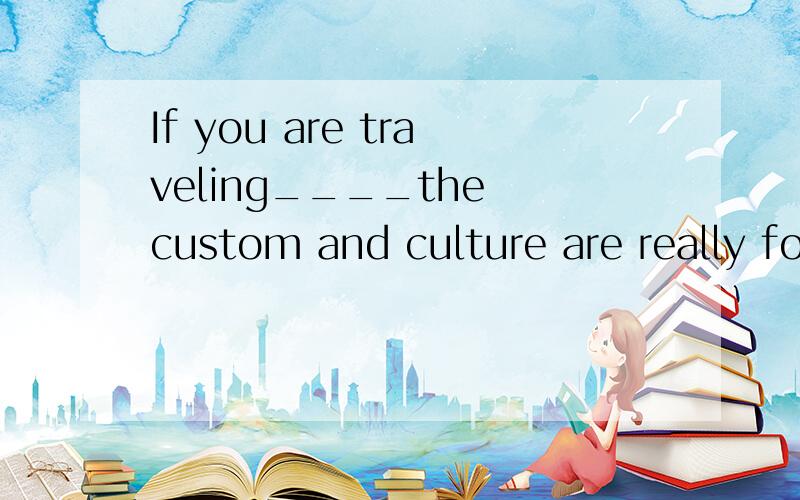 If you are traveling____the custom and culture are really foreign to you own,please这里能不能填to what