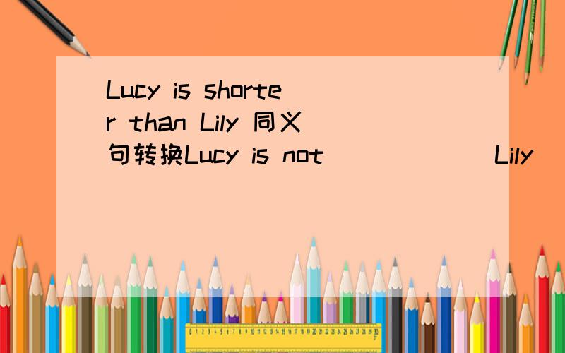 Lucy is shorter than Lily 同义句转换Lucy is not （）（）（）Lily