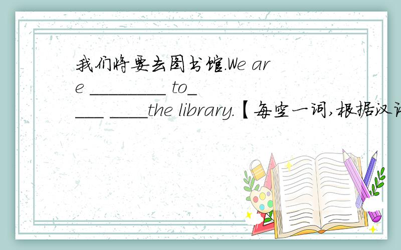 我们将要去图书馆.We are ________ to____ ____the library.【每空一词,根据汉语意思完成句子】Help me!