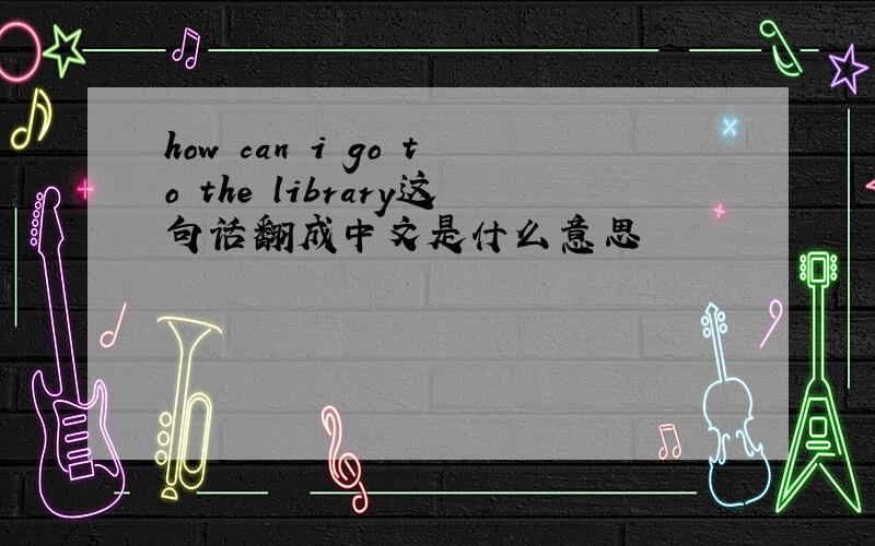 how can i go to the library这句话翻成中文是什么意思