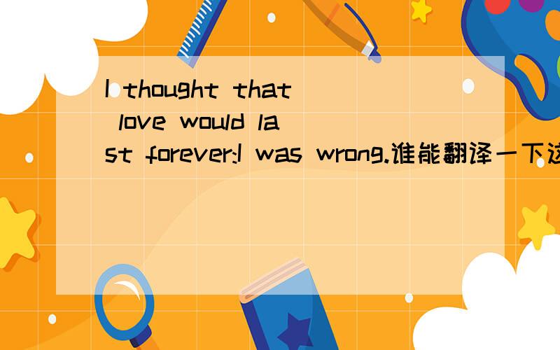I thought that love would last forever:I was wrong.谁能翻译一下这句话啊
