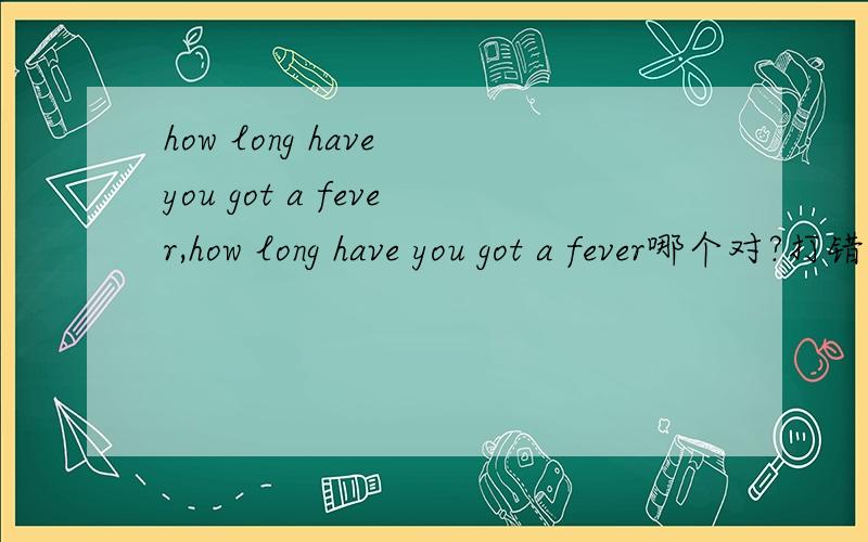 how long have you got a fever,how long have you got a fever哪个对?打错了，how LONG have you had a fever和how long have you got a fever