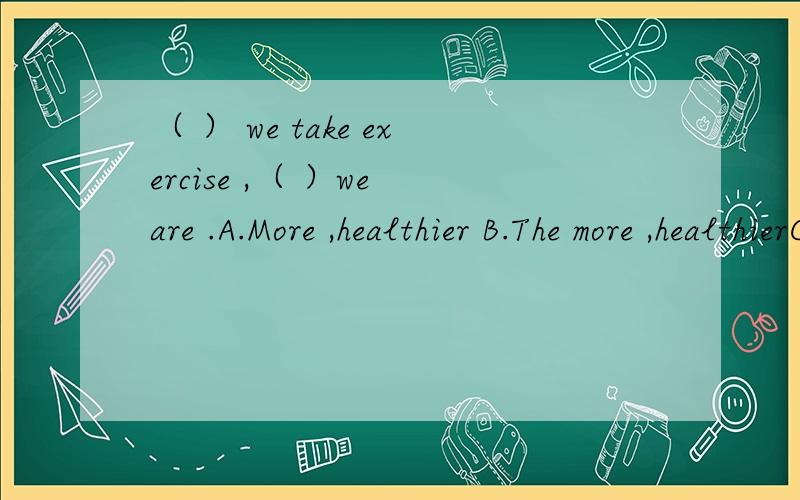 （ ） we take exercise ,（ ）we are .A.More ,healthier B.The more ,healthierC.The more ,the healtheir D.More ,the healthire