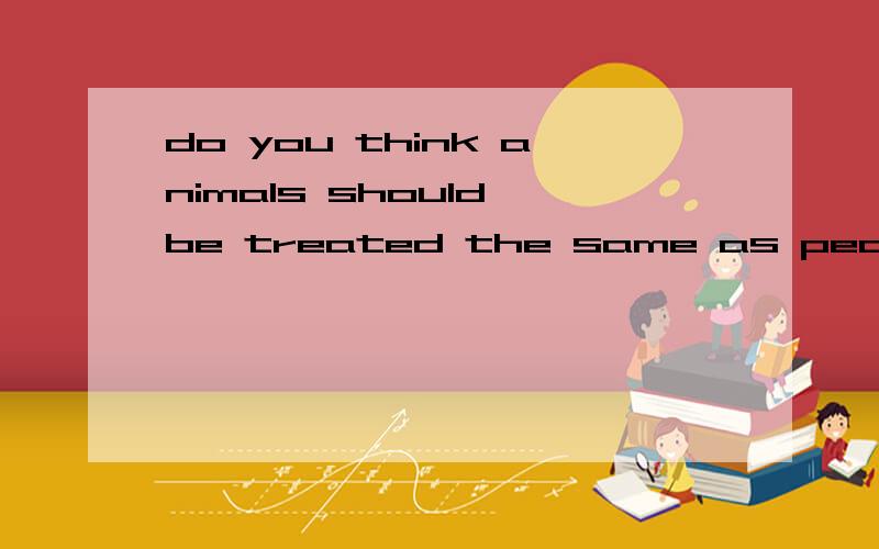 do you think animals should be treated the same as people?急用,口语作文 四五句就行.是求一篇作文，不是翻译，