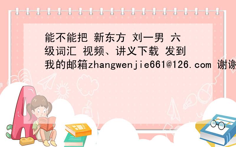 能不能把 新东方 刘一男 六级词汇 视频、讲义下载 发到我的邮箱zhangwenjie661@126.com 谢谢