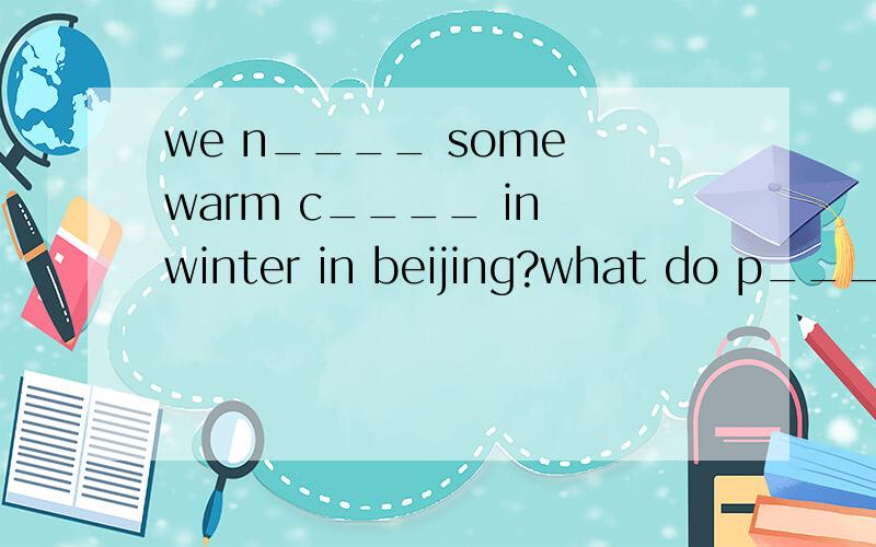we n____ some warm c____ in winter in beijing?what do p___ usually do in winter in beijing?划横线的是根据首字母填空.