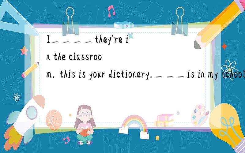 I____they're in the classroom. this is your dictionary.___is in my schoolbag.no,i can't___it.it's ont in ma room.