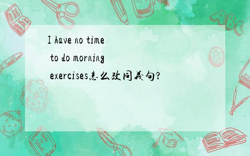 I have no time to do morning exercises怎么改同义句?