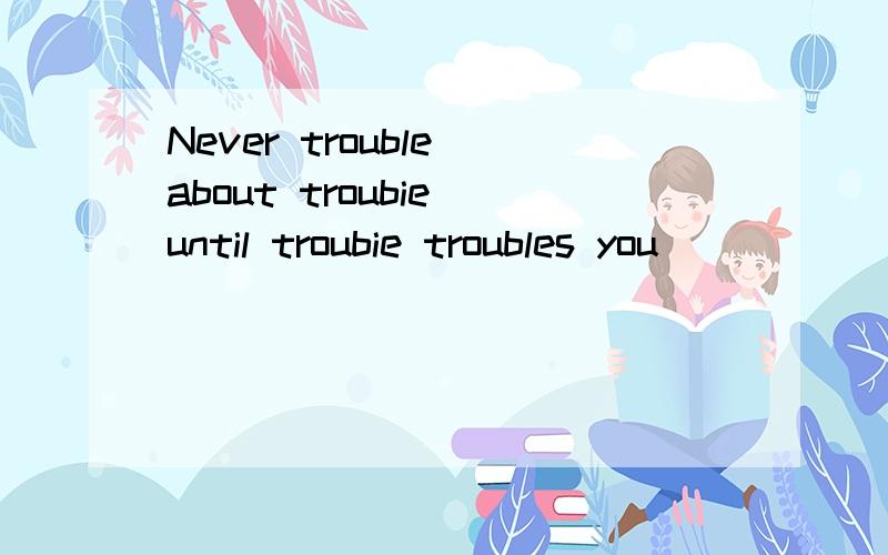 Never trouble about troubie until troubie troubles you