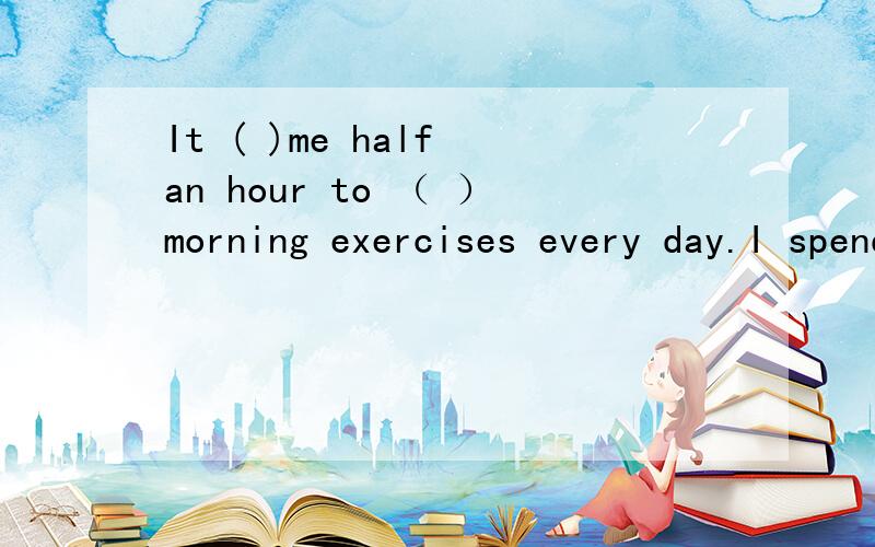It ( )me half an hour to （ ）morning exercises every day.I spend half an hour doing morning exercises every day.的同义句