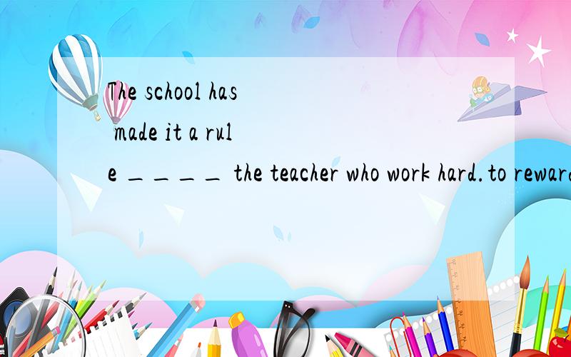 The school has made it a rule ____ the teacher who work hard.to reward .我看它不是被动语态,为什么要加to．