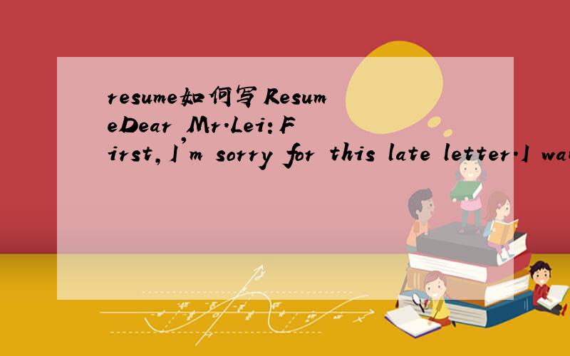 resume如何写ResumeDear Mr.Lei：First,I'm sorry for this late letter.I want to join your company very much.Plase give me a chance.Now I start introducing myself simply.My name is Hongjun Duan.I come from henna province.I was born in 1981 and gradu