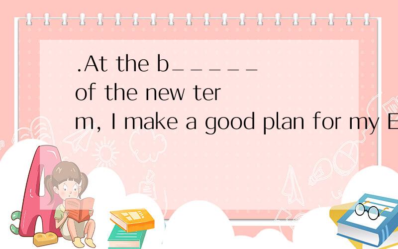 .At the b_____of the new term, I make a good plan for my English learning.