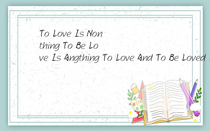 To Love Is Nonthing To Be Love Is Angthing To Love And To Be Loved Is Everything!中文翻译是什么