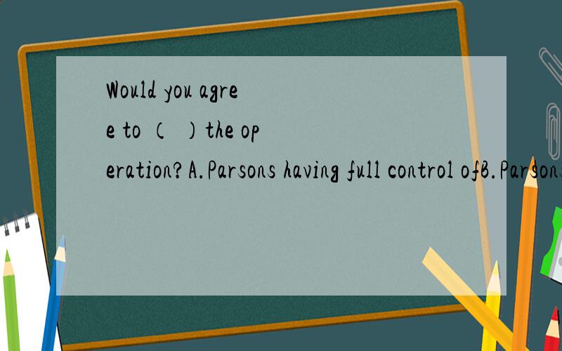 Would you agree to （ ）the operation?A.Parsons having full control ofB.Parsons controlC.Parson's having full control ofD.be in Parson's control of为什么?求逐项分析!句子顺便帮我翻译一下,看跟我理解的一样不.