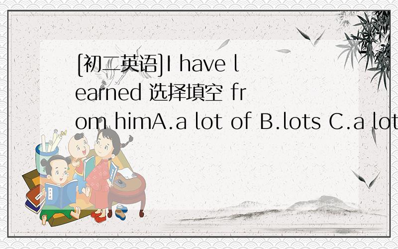 [初二英语]I have learned 选择填空 from himA.a lot of B.lots C.a lot D.lot of