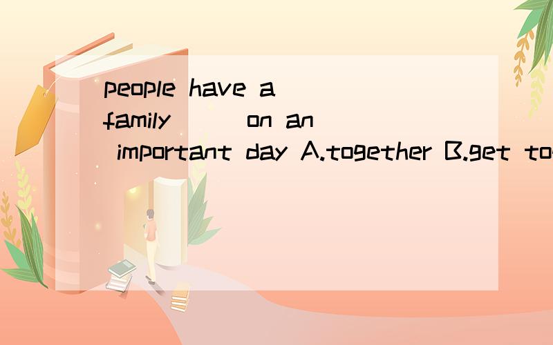 people have a family___on an important day A.together B.get together Cget-togetherD.to get-together