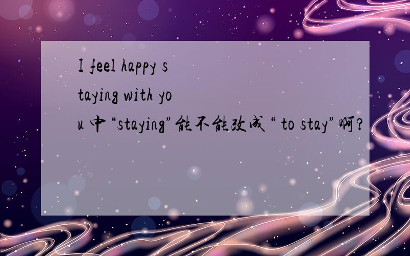 I feel happy staying with you 中“staying”能不能改成“ to stay”啊?