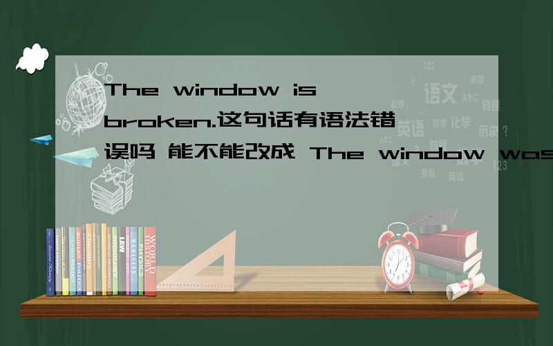 The window is broken.这句话有语法错误吗 能不能改成 The window was broken.