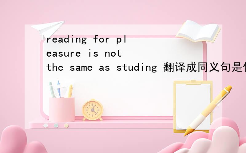 reading for pleasure is not the same as studing 翻译成同义句是什么啊