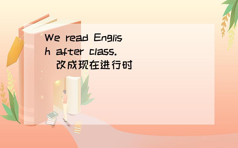 We read English after class.（改成现在进行时）