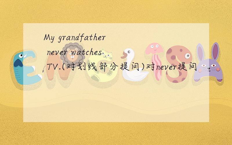My grandfather never watches TV.(对划线部分提问)对never提问