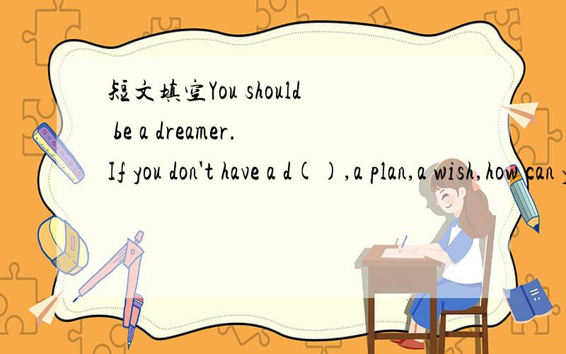 短文填空You should be a dreamer.If you don't have a d(),a plan,a wish,how can you know w() you谁有这一篇短文的?
