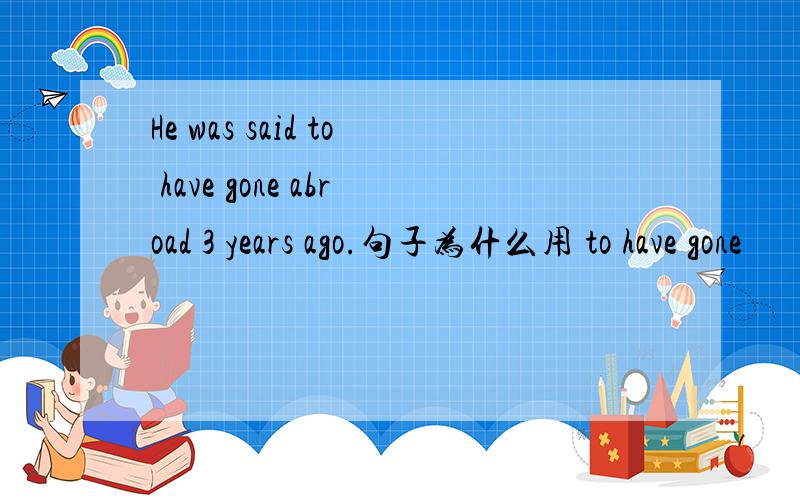 He was said to have gone abroad 3 years ago.句子为什么用 to have gone